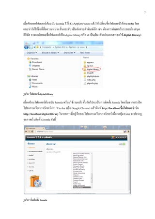 7

เมื่อคดลอกโฟลเดอร์ตนฉบบ Joomla ไว้ท่ ี C:AppServwww แลวใหเ้ ปลี่ยนชื่อโฟลเดอร์ใหเ้ หมาะสม โดย
        ั               ้ ั                                    ้
แนะนําให้ใช้ชื่อที่สื่อความหมาย สั้นกระชับ เป็ นอักขระตัวพิมพ์เล็ก เช่น ต้องการพัฒนาเว็บระบบห้องสมุด
ดิจิทล อาจจะกาหนดชื่อโฟลเดอร์เป็น digital-library หรื อ dl เป็นตน (ตัวอย่างเอกสารขอใช้ digital-library)
      ั        ํ                                                 ้




รูป 11 โฟลเดอร์ digital-library

เมื่อเตรี ยมโฟลเดอร์ตนฉบับ Joomla พร้อมใชงานแลว ข้นถดไปจะเป็นการติดต้ ง Joomla โดยเริ่มจากการเปิด
                      ้                     ้         ้ ั ั                 ั
โปรแกรมเว็บเบราว์เซอร์ (IE / Firefox หรื อ Google Chrome) แล้วพิมพ์ http://localhost/ชื่อโฟลเดอร์ เช่น
http://localhost/digital-library ในรายการที่อยูเ่ ว็บของโปรแกรมเว็บเบราว์เซอร์ เมื่อกดป่ ุม Enter จะปรากฏ
จอภาพเริ่ มติดตั้ง Joomla ดังนี้




รูป 12 เร่ิ มตดตง Joomla
              ิ ้ั
 