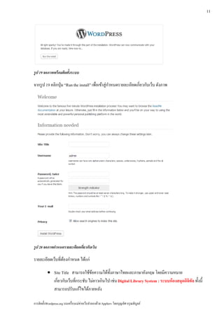 11




รูป 19 จอภาพพร้ อมติดตั้งระบบ

จากรูป 19 คลิกป่ ุม “Run the install” เพื่อเข้าสู่ กาหนดรายละเอียดเกี่ยวกับเว็บ ดังภาพ
                                                    ํ




รูป 20 จอภาพกาหนดรายละเอยดเกยวกบเวบ
             ํ          ี ่ี ั ็

รายละเอียดเวบที่ตองกาหนด ไดแก่
            ็ ้ ํ          ้

           • Site Title สามารถใช้ขอความได้ท้ งภาษาไทยและภาษาอังกฤษ โดยมีความหมาย
                                      ้         ั
             เกี่ยวกับเว็บที่กระชับ ไม่ยาวเกินไป เช่น Digital Library System : ระบบห้ องสมุดดิจิทล ทั้งนี้
                                                                                                 ั
             สามารถปรับแก้ไขได้ภายหลัง

การติดตั้งWordpress.org บนเครื่ องแม่ข่ายเว็บจําลองด้วย AppServ โดยบุญเลิศ อรุ ณพิบูลย์
 