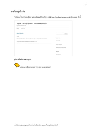 13

การเรียกดูหน้าเวบ
                ็
   เว็บที่ติดตั้งเรี ยบร้อยแล้ว สามารถเข้าชมได้โดยป้ อน URL http://localhost/wordpress จะปรากฏผล ดังนี้




   รูป 22 หน้าเวบจาก Wordpress
                ็


               ลักษณะหน้าตาของหน้าเว็บ อาจจะแตกต่างได้




   การติดตั้งWordpress.org บนเครื่ องแม่ข่ายเว็บจําลองด้วย AppServ โดยบุญเลิศ อรุ ณพิบูลย์
 