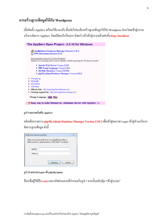 6

การสร้างฐานข้อมูลให้กบ Wordpress
                     ั
  เมื่อติดตั้ง AppServ พร้อมใช้งานแล้ว ขั้นถัดไปจะต้องสร้างฐานข้อมูลให้กบ Wordpress ก่อนโดยเข้าสู่ระบบ
                                                                           ั
  บริ หารจัดการ AppServ โดยเปิ ดหน้าเว็บเบราว์เซอร์ แล้วเข้าสู่ ระบบด้วยคําสัง http://localhost
                                                                             ่




  รูป 9 จอภาพเร่ิมต้น AppServ

  คลิกเลือกรายการ phpMyAdmin Database Manager Version 2.10.3 เพื่อเข้าสู่จอภาพ Login เข้าสู่ ส่วนบริ หาร
  จัดการฐานข้อมูล ดังนี้




  รูป 10 จอภาพ Login เข้ า phpMyAdmin

  ป้อนชื่อผใชเ้ ป็น root และรหัสผ่านตามที่กาหนดในรูป 7 จากน้ นคลิกป่ ุม “เข้าสู่ ระบบ”
           ู้                              ํ                 ั




  การติดตั้งWordpress.org บนเครื่ องแม่ข่ายเว็บจําลองด้วย AppServ โดยบุญเลิศ อรุ ณพิบูลย์
 