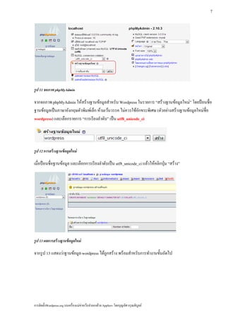 7




รูป 11 จอภาพ phpMyAdmin

จากจอภาพ phpMyAdmin ให้สร้างฐานข้อมูลสําหรับ Wordpress ในรายการ “สร้างฐานข้อมูลใหม่” โดยป้ อนชื่อ
ฐานข้อมูลเป็ นภาษาอังกฤษตัวพิมพ์เล็ก ห้ามเว้นวรรค ไม่ควรใช้อกขระพิเศษ (ตัวอย่างสร้างฐานข้อมูลใหม่ชื่อ
                                                            ั
wordpress) และเลือกรายการ “การเรี ยงลําดับ” เป็น utf8_unicode_ci




รูป 12 การสร้างฐานข้อมูลใหม่

เมื่อป้ อนชื่อฐานข้อมูล และเลือกการเรี ยงลําดับเป็ น utf8_unicode_ci แลวใหคลิกป่ ุม “สร้าง”
                                                                       ้ ้




รูป 13 ผลการสร้างฐานข้อมูลใหม่

จากรูป 13 แสดงว่าฐานข้อมูล wordpress ได้ถูกสร้าง พร้อมสําหรับการทํางานขั้นถัดไป




การติดตั้งWordpress.org บนเครื่ องแม่ข่ายเว็บจําลองด้วย AppServ โดยบุญเลิศ อรุ ณพิบูลย์
 