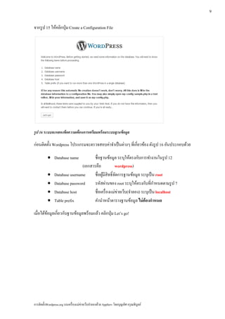 9

จากรูป 15 ใหคลิกป่ ุม Create a Configuration File
            ้




รูป 16 ระบบจะแสดงข้อความเตอนการเตรียมพร้อมระบบฐานข้อมูล
                          ื

ก่อนติดต้ ง Wordpress โปรแกรมจะตรวจสอบค่าจําเป็ นต่างๆ ที่เกี่ยวข้อง ดังรูป 16 อันประกอบด้วย
          ั

           • Database name             ชื่อฐานข้อมูล ระบุให้ตรงกับการทํางานในรูป 12
                                (เอกสารคือ            wordpress)
           •    Database username      ชื่อผูมีสิทธิ์จดการฐานข้อมูล ระบุเป็น root
                                             ้        ั
           •    Database password                                               ํ
                                       รหัสผ่านของ root ระบุให้ตรงกับที่กาหนดตามรูป 7
           •    Database host          ชื่อเครื่ องแม่ข่ายเว็บ(จําลอง) ระบุเป็น localhost
           •    Table prefix           คํานําหน้าตารางฐานข้อมูล ไม่ต้องกาหนด  ํ

เมื่อได้ขอมูลเกี่ยวกับฐานข้อมูลพร้อมแล้ว คลิกปุ่ ม Let’s go!
         ้




การติดตั้งWordpress.org บนเครื่ องแม่ข่ายเว็บจําลองด้วย AppServ โดยบุญเลิศ อรุ ณพิบูลย์
 