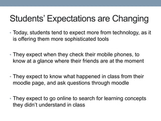 Students’ Expectations are Changing
• Today, students tend to expect more from technology, as it
 is offering them more sophisticated tools

• They expect when they check their mobile phones, to
 know at a glance where their friends are at the moment

• They expect to know what happened in class from their
 moodle page, and ask questions through moodle

• They expect to go online to search for learning concepts
 they didn’t understand in class
 