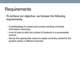 Requirements
• To achieve our objective, we foresee the following
 requirements:

  • A methodology to extract and connect existing university
    information resources
  • A set of tools to elicit the context of students in a processable
    manner
  • Devise the appropriate means to adapt university content to the
    student needs in different channels
 