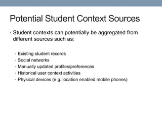 Potential Student Context Sources
• Student contexts can potentially be aggregated from
 different sources such as:

  • Existing student records
  • Social networks
  • Manually updated profiles/preferences
  • Historical user context activities
  • Physical devices (e.g. location enabled mobile phones)
 