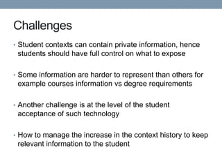 Challenges
• Student contexts can contain private information, hence
 students should have full control on what to expose

• Some information are harder to represent than others for
 example courses information vs degree requirements

• Another challenge is at the level of the student
 acceptance of such technology

• How to manage the increase in the context history to keep
 relevant information to the student
 