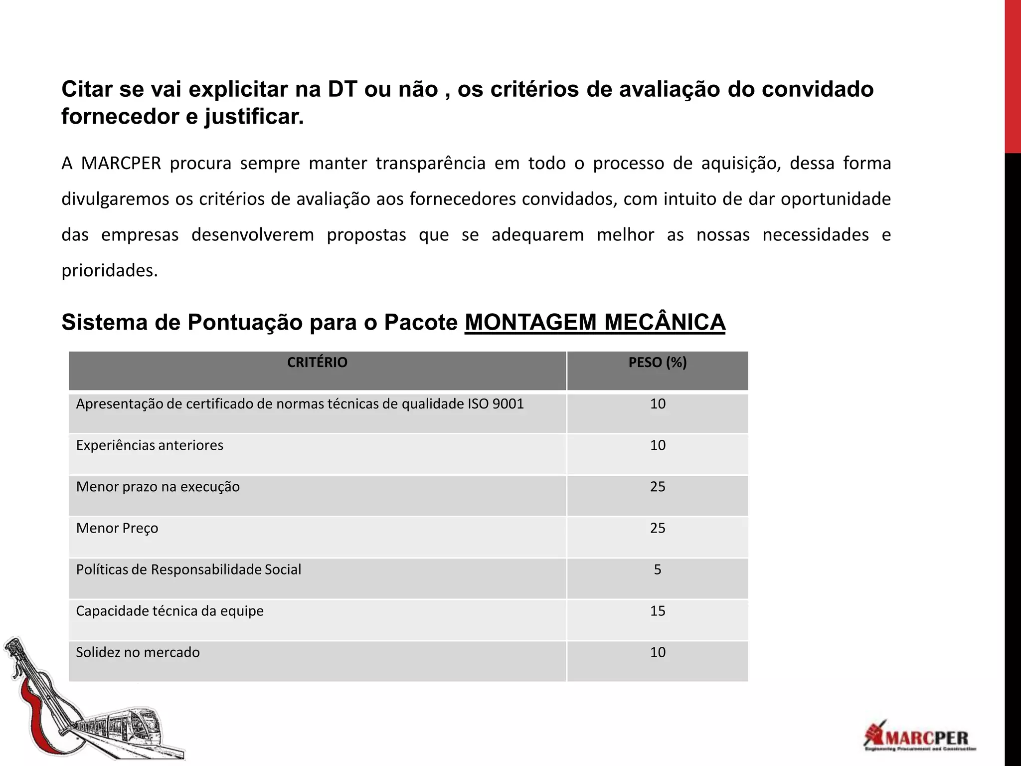 Citar se vai explicitar na DT ou não , os critérios de avaliação do convidado
fornecedor e justificar.

A MARCPER procura sempre manter transparência em todo o processo de aquisição, dessa forma
divulgaremos os critérios de avaliação aos fornecedores convidados, com intuito de dar oportunidade
das empresas desenvolverem propostas que se adequarem melhor as nossas necessidades e
prioridades.

Sistema de Pontuação para o Pacote MONTAGEM MECÂNICA
                                  CRITÉRIO                              PESO (%)

 Apresentação de certificado de normas técnicas de qualidade ISO 9001     10

 Experiências anteriores                                                  10

 Menor prazo na execução                                                  25

 Menor Preço                                                              25

 Políticas de Responsabilidade Social                                      5

 Capacidade técnica da equipe                                             15

 Solidez no mercado                                                       10
 
