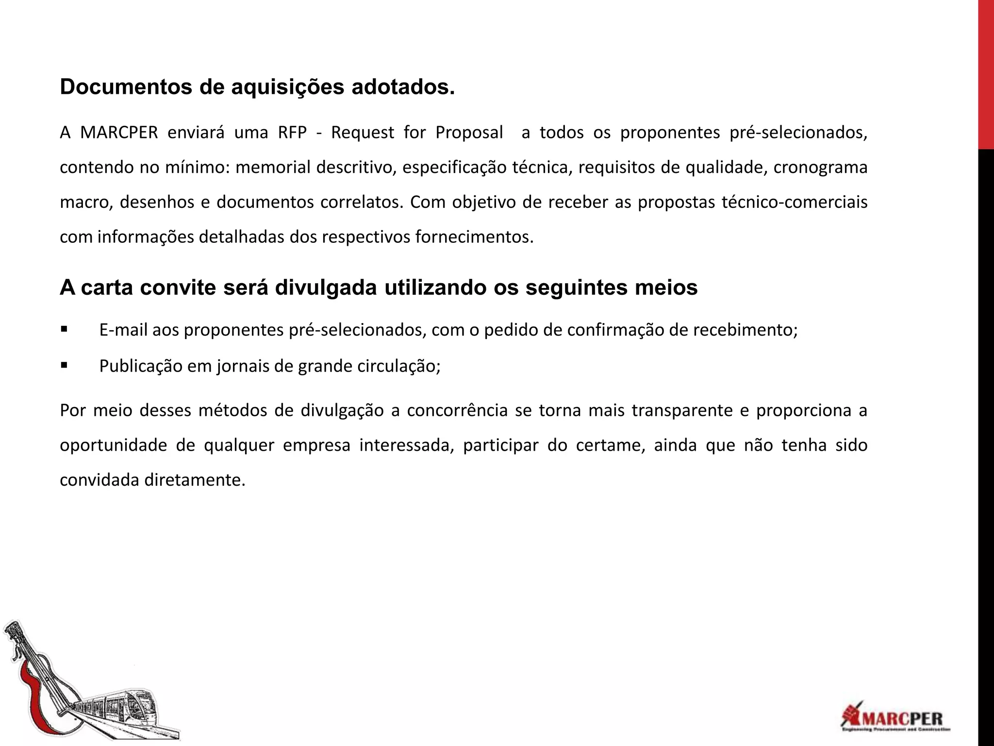 Documentos de aquisições adotados.

A MARCPER enviará uma RFP - Request for Proposal a todos os proponentes pré-selecionados,
contendo no mínimo: memorial descritivo, especificação técnica, requisitos de qualidade, cronograma
macro, desenhos e documentos correlatos. Com objetivo de receber as propostas técnico-comerciais
com informações detalhadas dos respectivos fornecimentos.

A carta convite será divulgada utilizando os seguintes meios
   E-mail aos proponentes pré-selecionados, com o pedido de confirmação de recebimento;
   Publicação em jornais de grande circulação;

Por meio desses métodos de divulgação a concorrência se torna mais transparente e proporciona a
oportunidade de qualquer empresa interessada, participar do certame, ainda que não tenha sido
convidada diretamente.
 