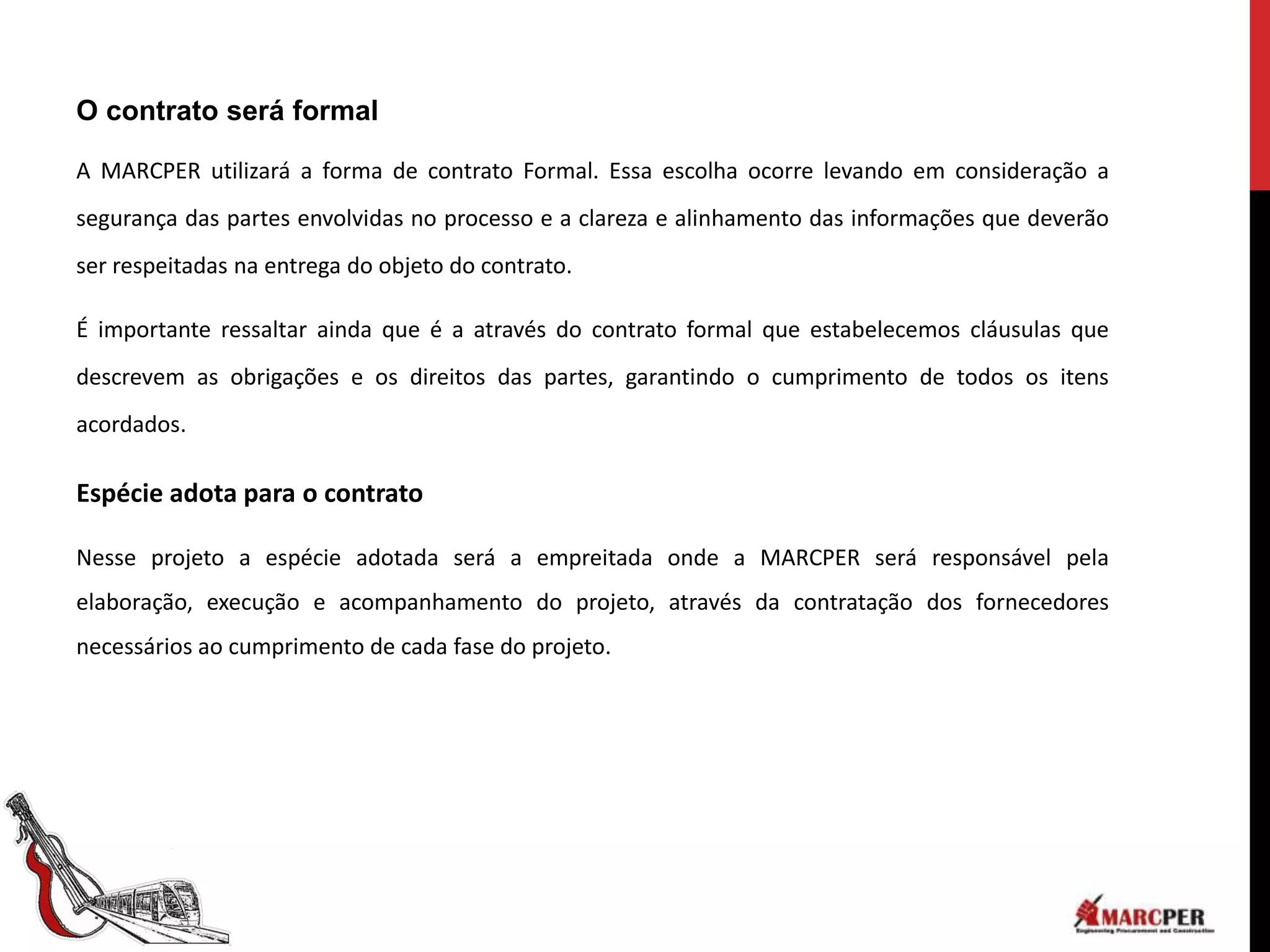 O contrato será formal

A MARCPER utilizará a forma de contrato Formal. Essa escolha ocorre levando em consideração a
segurança das partes envolvidas no processo e a clareza e alinhamento das informações que deverão
ser respeitadas na entrega do objeto do contrato.

É importante ressaltar ainda que é a através do contrato formal que estabelecemos cláusulas que
descrevem as obrigações e os direitos das partes, garantindo o cumprimento de todos os itens
acordados.

Espécie adota para o contrato

Nesse projeto a espécie adotada será a empreitada onde a MARCPER será responsável pela
elaboração, execução e acompanhamento do projeto, através da contratação dos fornecedores
necessários ao cumprimento de cada fase do projeto.
 