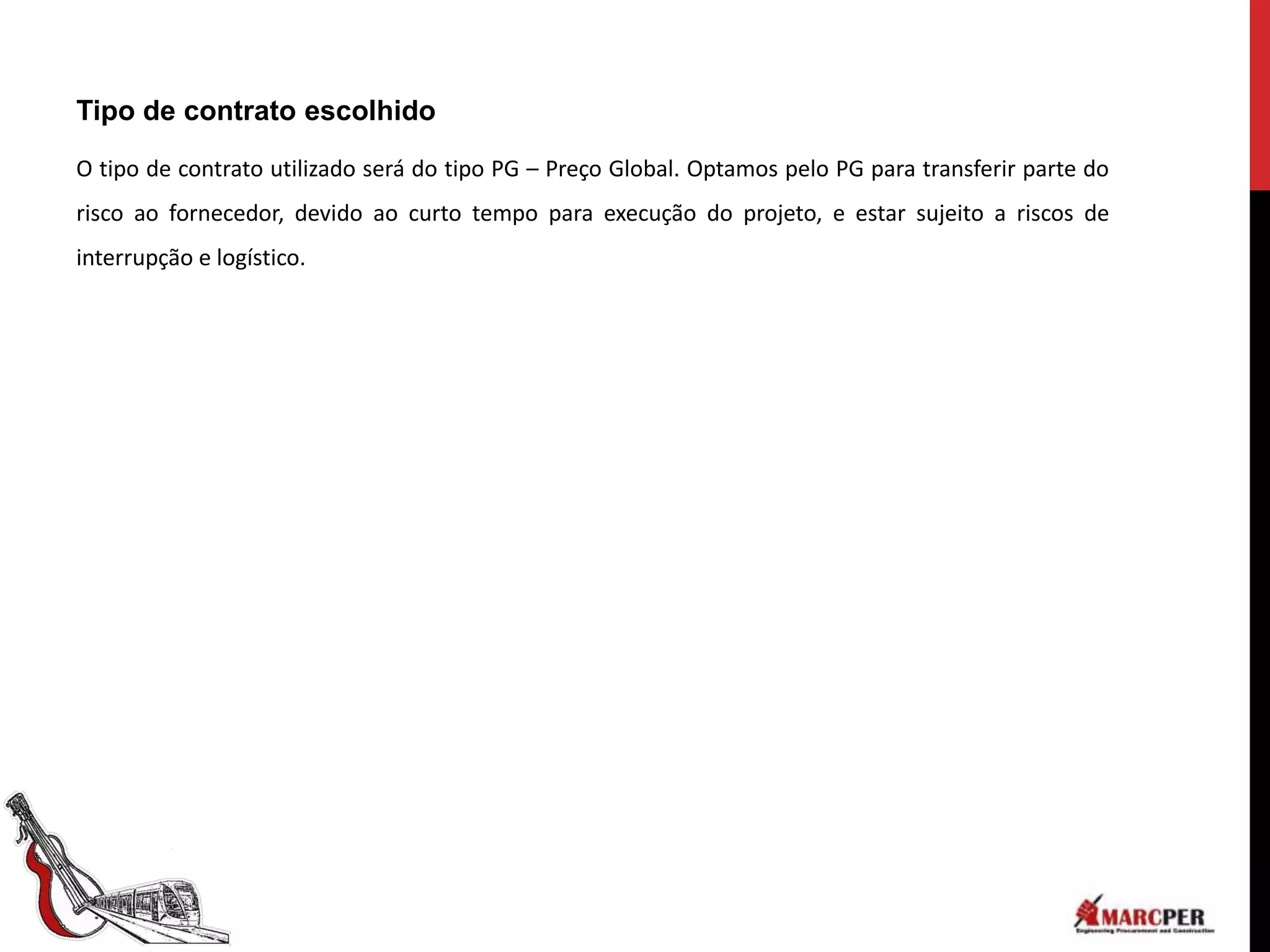 Tipo de contrato escolhido

O tipo de contrato utilizado será do tipo PG – Preço Global. Optamos pelo PG para transferir parte do
risco ao fornecedor, devido ao curto tempo para execução do projeto, e estar sujeito a riscos de
interrupção e logístico.
 