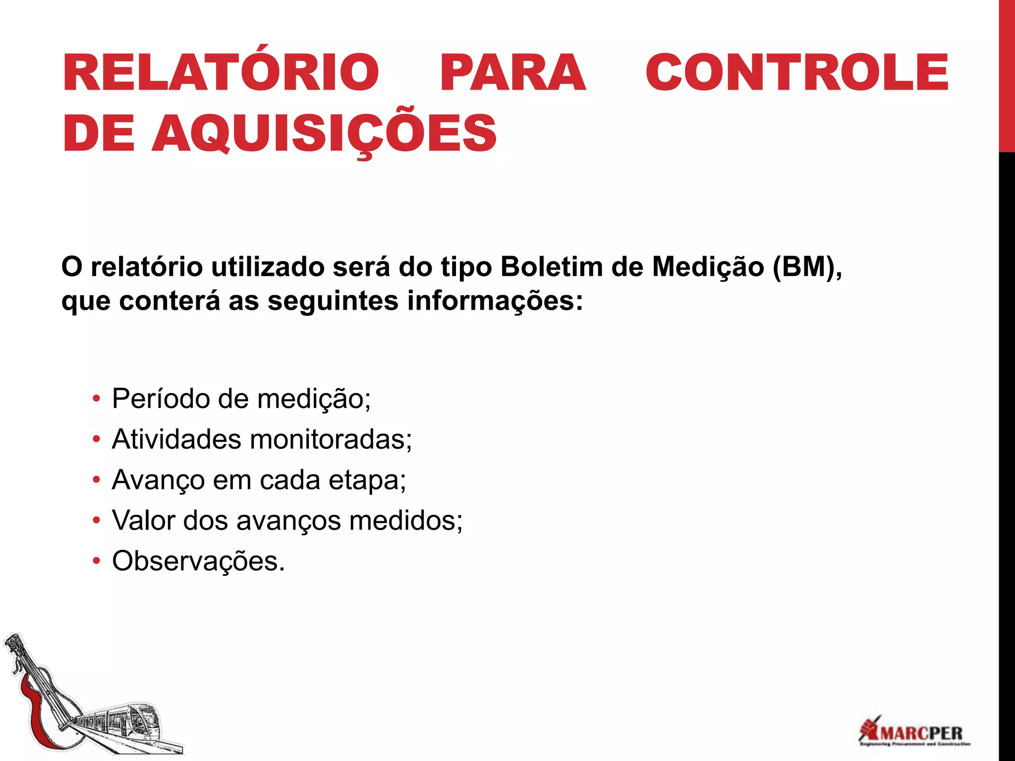 RELATÓRIO PARA                             CONTROLE
DE AQUISIÇÕES

O relatório utilizado será do tipo Boletim de Medição (BM),
que conterá as seguintes informações:


  •   Período de medição;
  •   Atividades monitoradas;
  •   Avanço em cada etapa;
  •   Valor dos avanços medidos;
  •   Observações.
 