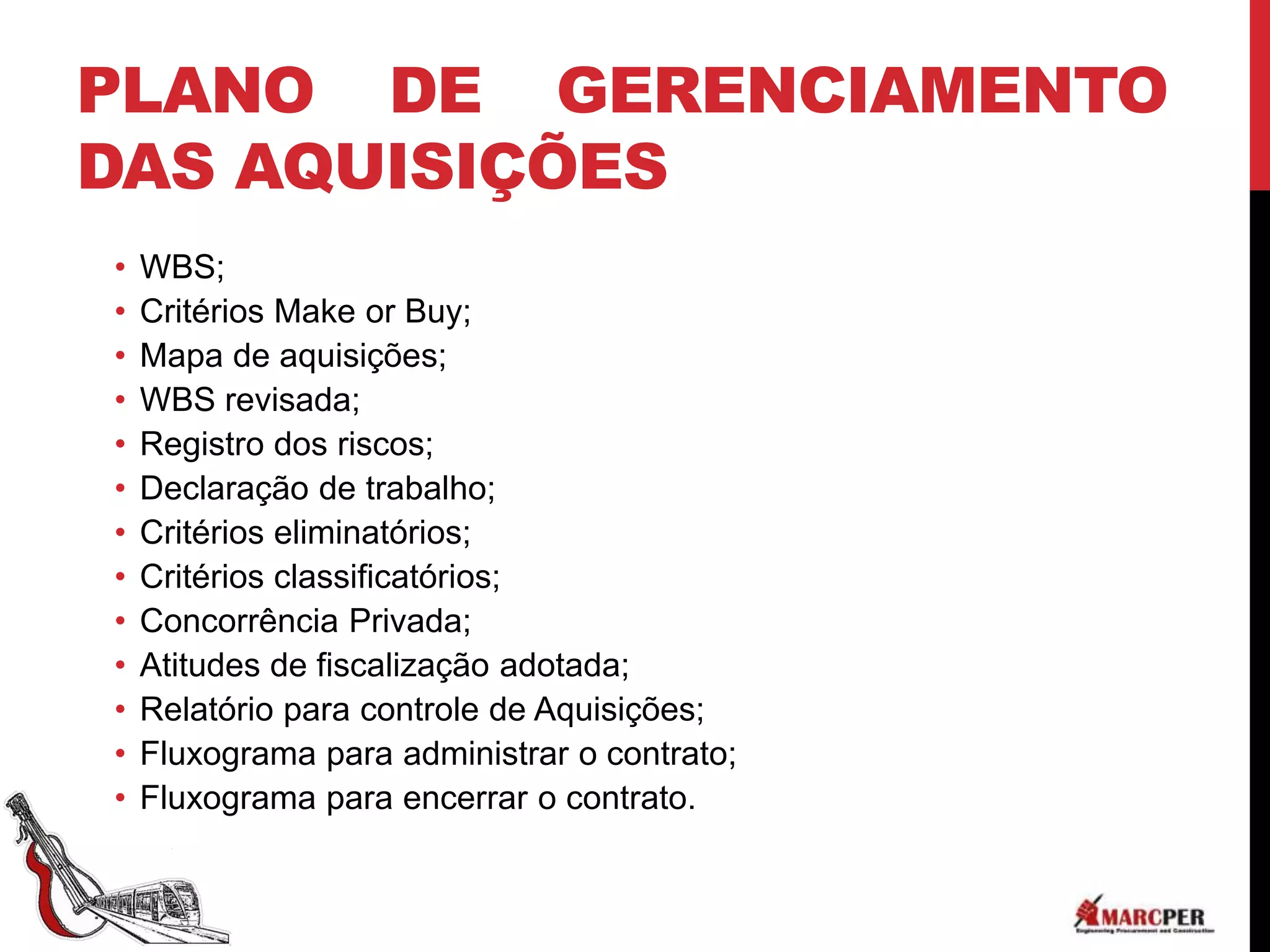PLANO DE GERENCIAMENTO
DAS AQUISIÇÕES
•   WBS;
•   Critérios Make or Buy;
•   Mapa de aquisições;
•   WBS revisada;
•   Registro dos riscos;
•   Declaração de trabalho;
•   Critérios eliminatórios;
•   Critérios classificatórios;
•   Concorrência Privada;
•   Atitudes de fiscalização adotada;
•   Relatório para controle de Aquisições;
•   Fluxograma para administrar o contrato;
•   Fluxograma para encerrar o contrato.
 