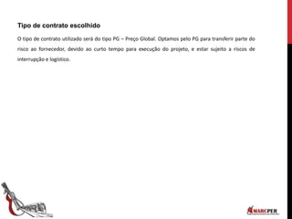 Tipo de contrato escolhido
O tipo de contrato utilizado será do tipo PG – Preço Global. Optamos pelo PG para transferir parte do
risco ao fornecedor, devido ao curto tempo para execução do projeto, e estar sujeito a riscos de
interrupção e logístico.
 