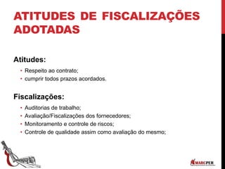 ATITUDES DE FISCALIZAÇÕES
ADOTADAS
Atitudes:
• Respeito ao contrato;
• cumprir todos prazos acordados.
Fiscalizações:
• Auditorias de trabalho;
• Avaliação/Fiscalizações dos fornecedores;
• Monitoramento e controle de riscos;
• Controle de qualidade assim como avaliação do mesmo;
 