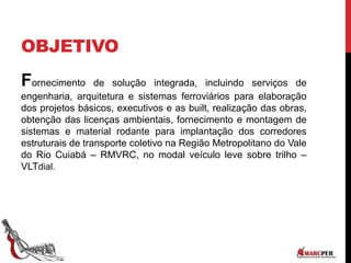 OBJETIVO
Fornecimento de solução integrada, incluindo serviços de
engenharia, arquitetura e sistemas ferroviários para elaboração
dos projetos básicos, executivos e as built, realização das obras,
obtenção das licenças ambientais, fornecimento e montagem de
sistemas e material rodante para implantação dos corredores
estruturais de transporte coletivo na Região Metropolitano do Vale
do Rio Cuiabá – RMVRC, no modal veículo leve sobre trilho –
VLTdial.
 