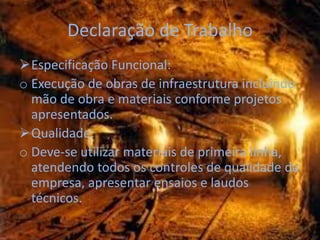 Declaração de Trabalho
Especificação Funcional:
o Execução de obras de infraestrutura incluindo
  mão de obra e materiais conforme projetos
  apresentados.
Qualidade:
o Deve-se utilizar materiais de primeira linha,
  atendendo todos os controles de qualidade da
  empresa, apresentar ensaios e laudos
  técnicos.
 