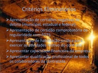 Critérios Eliminatórios
Apresentação de certidões negativas de
 débito (municipal, estadual e federal).
Apresentação de certidão comprobatória de
 regularidade com FGTS.
Apresentação de habilitação jurídica para
 exercer as atividades motivo do contrato.
Apresentar capacidade financeira da empresa.
Apresentar qualificação profissional de todos
 os colaboradores da contratada.
 