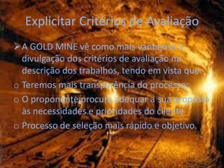 Explicitar Critérios de Avaliação
A GOLD MINE vê como mais vantajosa a
  divulgação dos critérios de avaliação na
  descrição dos trabalhos, tendo em vista que:
o Teremos mais transparência do processo;
o O proponente procura adequar a sua proposta
  às necessidades e prioridades do cliente
o Processo de seleção mais rápido e objetivo.
 