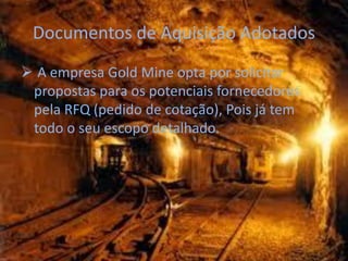 Documentos de Aquisição Adotados
 A empresa Gold Mine opta por solicitar
 propostas para os potenciais fornecedores
 pela RFQ (pedido de cotação), Pois já tem
 todo o seu escopo detalhado.
 