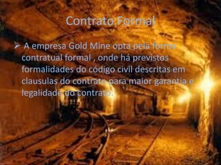 Contrato Formal
 A empresa Gold Mine opta pela forma
 contratual formal , onde há previstos
 formalidades do código civil descritas em
 clausulas do contrato para maior garantia e
 legalidade do contrato.
 
