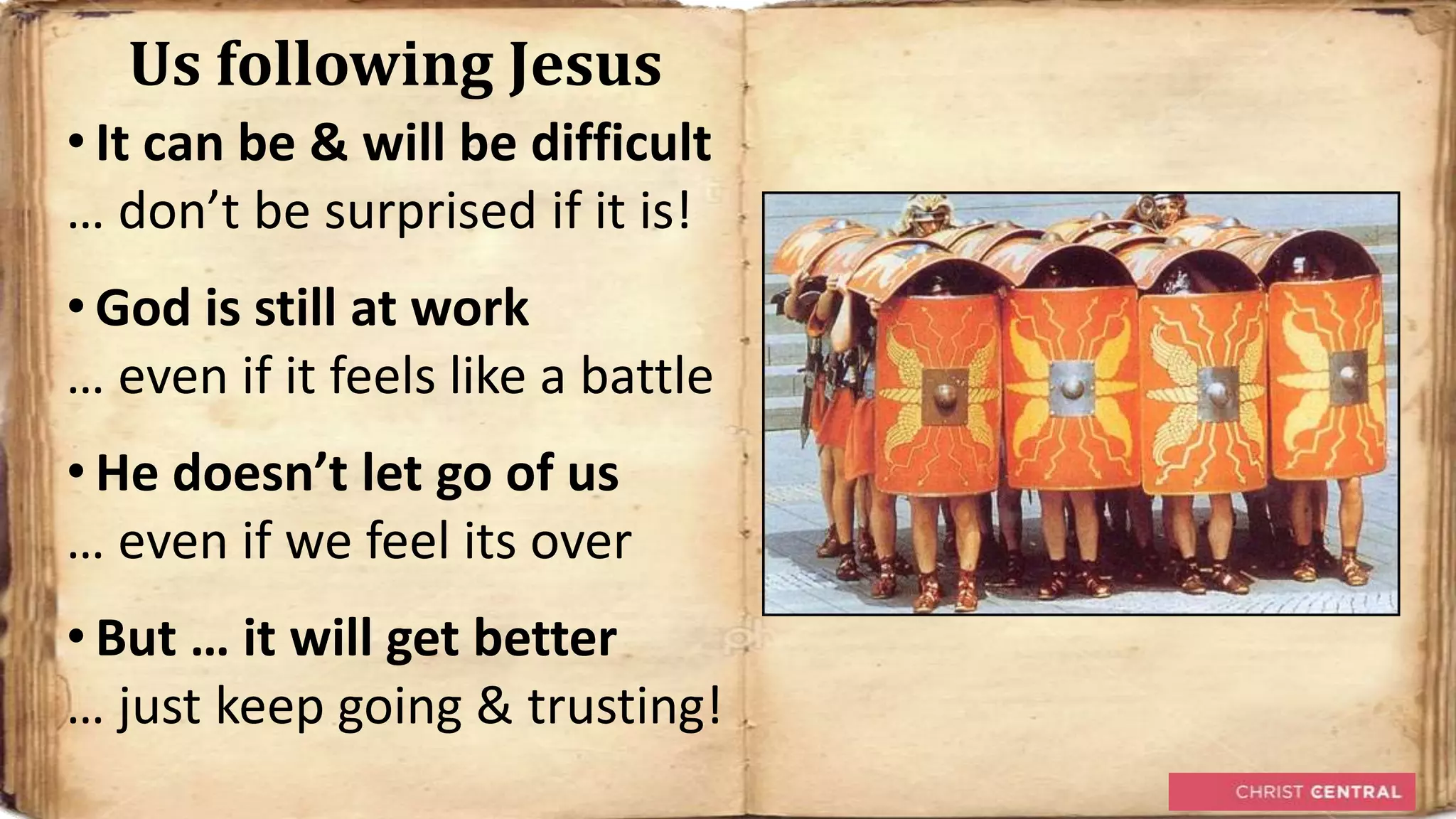 Us following Jesus
• It can be & will be difficult
… don’t be surprised if it is!
• God is still at work
… even if it feels like a battle
• He doesn’t let go of us
… even if we feel its over
• But … it will get better
… just keep going & trusting!
 