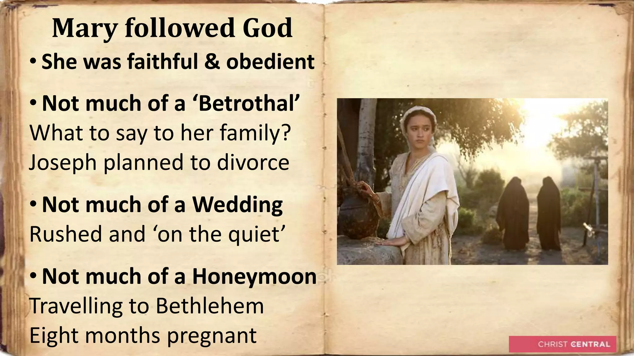 Mary followed God
• She was faithful & obedient
• Not much of a ‘Betrothal’
What to say to her family?
Joseph planned to divorce
• Not much of a Wedding
Rushed and ‘on the quiet’
• Not much of a Honeymoon
Travelling to Bethlehem
Eight months pregnant
 