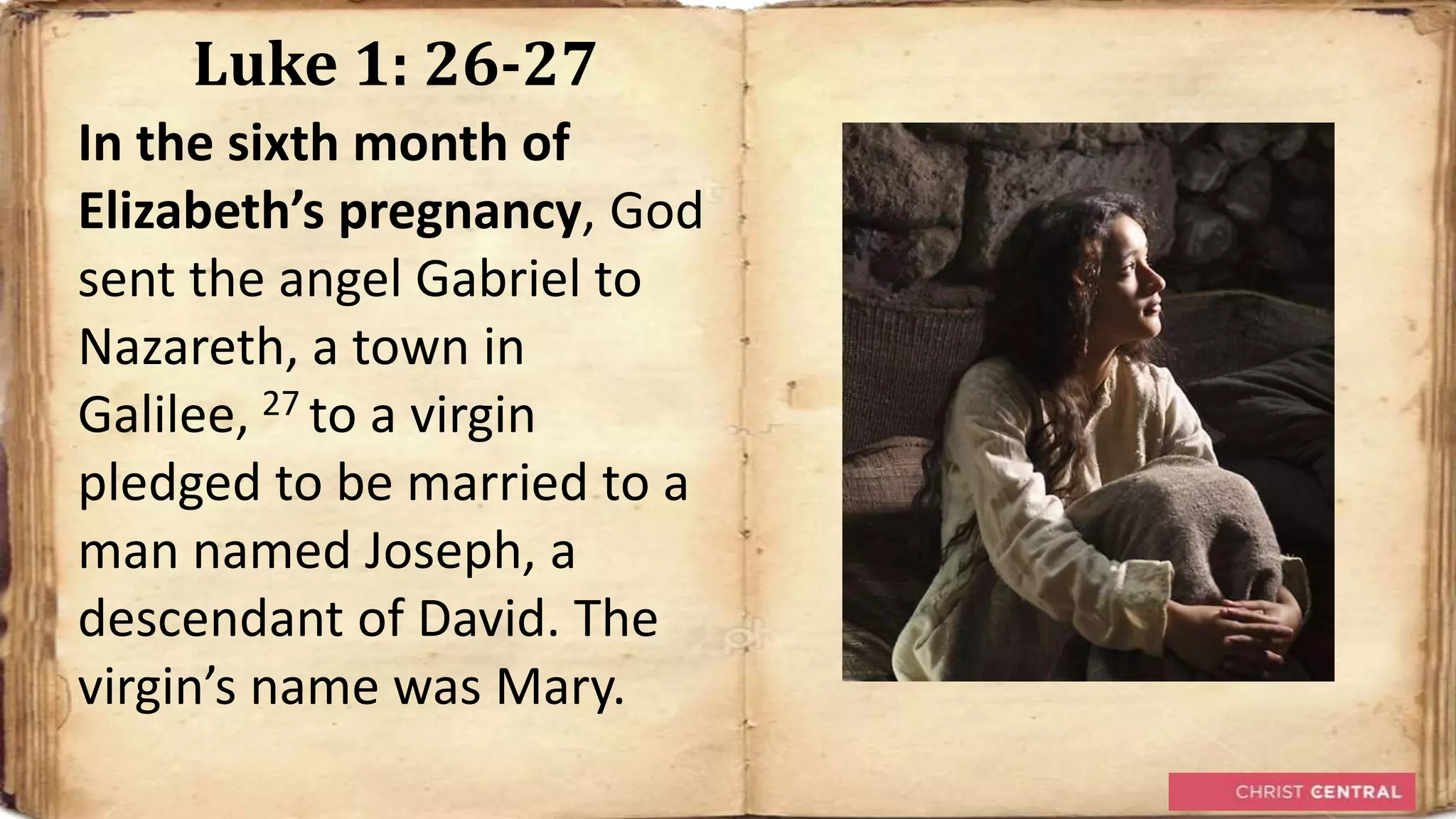 Luke 1: 26-27
In the sixth month of
Elizabeth’s pregnancy, God
sent the angel Gabriel to
Nazareth, a town in
Galilee, 27 to a virgin
pledged to be married to a
man named Joseph, a
descendant of David. The
virgin’s name was Mary.
 