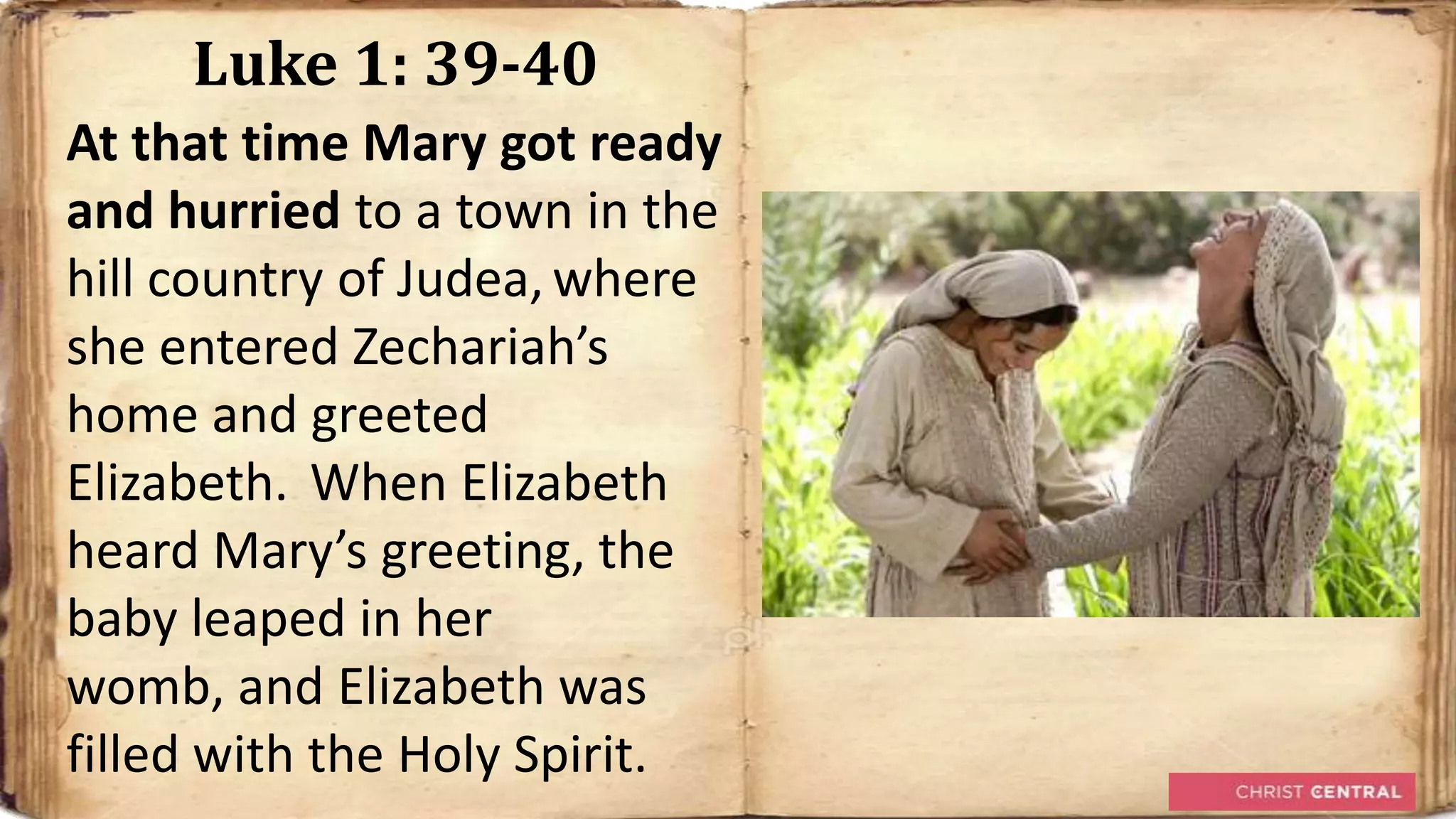 Luke 1: 39-40
At that time Mary got ready
and hurried to a town in the
hill country of Judea, where
she entered Zechariah’s
home and greeted
Elizabeth. When Elizabeth
heard Mary’s greeting, the
baby leaped in her
womb, and Elizabeth was
filled with the Holy Spirit.
 