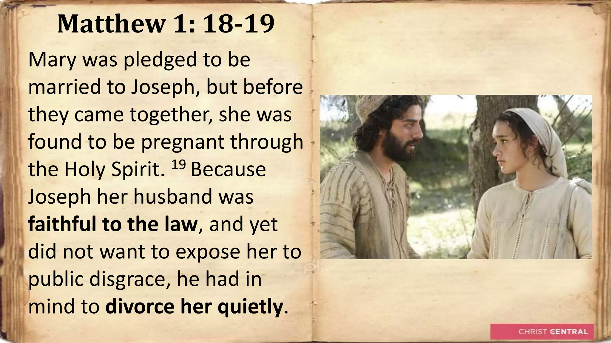 Matthew 1: 18-19
Mary was pledged to be
married to Joseph, but before
they came together, she was
found to be pregnant through
the Holy Spirit. 19 Because
Joseph her husband was
faithful to the law, and yet
did not want to expose her to
public disgrace, he had in
mind to divorce her quietly.
 