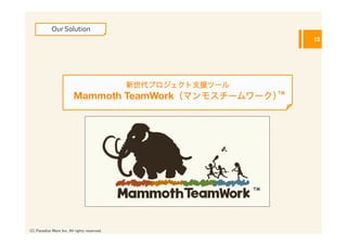 Our	
  Solution
                                                                      13




                                                新世代プロジェクト支援ツール
                          Mammoth TeamWork（マンモスチームワーク）TM




                                                                 TM




(C) Paradise Ware Inc. All rights reserved.	
 