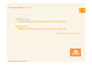 Paradise Ware について
                                                                                                          26




               ”paradise” [noun]
                   - a perfect place for a particular activity or kind of person

                ”ware” [noun]
                    - objects used for the purpose or in the room mentioned

                                                                   Oxford Advanced Learner's Dictionary




(C) Paradise Ware Inc. All rights reserved.	
 