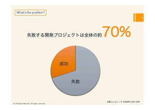 What’s	
  the	
  problem?
                                                                                 4




                  失敗する開発プロジェクトは全体の約                       70%

                                                成功



                                                     失敗



                                                          日経コンピュータ 2008年12月1日号
(C) Paradise Ware Inc. All rights reserved.	
 