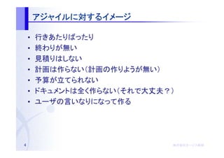 アジャイルに するイメージ
        アジャイルに対するイメージ

    •   行きあたりばったり
    •   終わりが無い
    •   見積りはしない
    •   計画は作らない（計画の作りようが無い）
    •   予算が立てられない
    •   ドキュメントは全く作らない（それで大丈夫？）
    •   ユーザの言いなりになって作る




4                            株式会社オージス総研
                             株式会社オージス総研
                                 オージス
 
