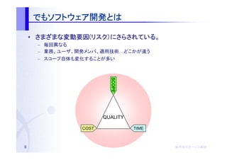 でもソフトウェア開発とは
    でもソフトウェア開発とは
      ソフトウェア開発

    • さまざまな変動要因(リスク）にさらされている。
      さまざまな変動要因(リスク）にさらされている。
           変動要因
     – 毎回異なる
     – 業務、ユーザ、開発メンバ、適用技術…どこかが違う
     – スコープ自体も変化することが多い




                        SCOPE
                      QUALITY

               COST             TIME



8                                      株式会社オージス総研
                                       株式会社オージス総研
                                           オージス
 