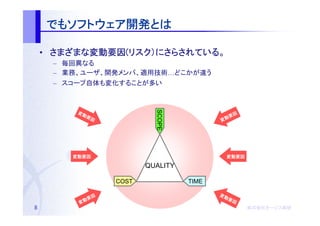 でもソフトウェア開発とは
    でもソフトウェア開発とは
      ソフトウェア開発

    • さまざまな変動要因(リスク）にさらされている。
      さまざまな変動要因(リスク）にさらされている。
           変動要因
     – 毎回異なる
     – 業務、ユーザ、開発メンバ、適用技術…どこかが違う
     – スコープ自体も変化することが多い




                           SCOPE
         変動                                    因
           要因                               動要
                                          変




        変動要因                               変動要因

                         QUALITY

                  COST             TIME

              因                           変動
           動要                               要因
         変
8                                                  株式会社オージス総研
                                                   株式会社オージス総研
                                                       オージス
 