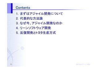 Contents
    1.   まずはアジャイル開発について
         まずはアジャイル開発について
            アジャイル開発
    2.   代表的な
         代表的な方法論
    3.   なぜ今 アジャイル開発
                   開発なのか
         なぜ今、アジャイル開発なのか
    4.   リーンソフトウェア開発
         リーンソフトウェア開発
    5.   反復開発とトヨタ生産方式
         反復開発とトヨタ生産方式




2                          株式会社オージス総研
                           株式会社オージス総研
                               オージス
 