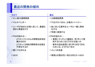 最近の開発の
     最近の開発の傾向

    今まで                   最近
    大人数大規模開発              少数精鋭開発

    マルチベンダー               社員のみ、少数のパートナー

    ユーザが決めた仕様に従って、最適な     あいまいな要件をユーザと一緒に具体
    設計と実装を行う              化する
                          早期に実現する

    ＰＭの悩みは…               ＰＭの悩みは…
     • どうやってたくさんの開発技術者を    • 業務にマッチした機能を、早く作って提
       集めるのか                 供するためにはどうすれば良いか
     • どうやって多数の開発者の品質を     • 要件の追加変更に安く早く対応できる
       平準化するか                ためには、どうするべきか
    誰にでも作れる               メンバの成長

    ＱＣＤ                   業務との整合性＋変化対応力＋ＱＣＤ


9                                      株式会社オージス総研
                                       株式会社オージス総研
                                           オージス
 