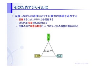 そのためアジャイルは
     そのためアジャイルは
         アジャイル

 • 反復しながらお客様にとっての最大の価値を追及する
   反復しながらお客様にとっての最大の価値を追及する
     しながらお客様にとっての最大
     –   反復することによりリスクを回避する
         反復することによりリスクを回避する
            することによりリスク
     –   SCOPEを可変のものと考える
         SCOPEを可変のものと考
                 のものと
     –   反復の    改善活動を    プロジェクトの特徴に適合させる
         反復の中で改善活動を行い、プロジェクトの特徴に適合させる




                          SCOPE

                        QUALITY

                 COST             TIME


11                                       株式会社オージス総研
                                         株式会社オージス総研
                                             オージス
 