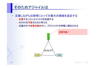 そのためアジャイルは
     そのためアジャイルは
         アジャイル

 • 反復しながらお客様にとっての最大の価値を追及する
   反復しながらお客様にとっての最大の価値を追及する
     しながらお客様にとっての最大
     –   反復することによりリスクを回避する
         反復することによりリスクを回避する
            することによりリスク
     –   SCOPEを可変のものと考える
         SCOPEを可変のものと考
                 のものと
     –   反復の    改善活動を    プロジェクトの特徴に適合させる
         反復の中で改善活動を行い、プロジェクトの特徴に適合させる

                                   変更可能！
                                   変更可能！




                          SCOPE

                        QUALITY

                 COST             TIME


11                                         株式会社オージス総研
                                           株式会社オージス総研
                                               オージス
 
