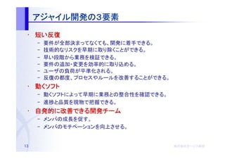 アジャイル開発の
     アジャイル開発の３要素
          開発
 • 短い反復
     –   要件が全部決まってなくても、開発に着手できる。
     –   技術的なリスクを早期に取り除くことができる。
     –   早い段階から業務を検証できる。
     –   要件の追加・変更を効率的に取り込める。
     –   ユーザの負荷が平準化される。
     –   反復の都度、プロセスやルールを改善することができる。
 • 動くソフト
     – 動くソフトによって早期に業務との整合性を確認できる。
     – 進捗と品質を現物で把握できる。
 • 自発的に改善できる開発チーム
   自発的 改善できる開発チーム
         できる開発
     – メンバの成長を促す。
     – メンバのモチベーションを向上させる。


13                                    株式会社オージス総研
                                      株式会社オージス総研
                                          オージス
 