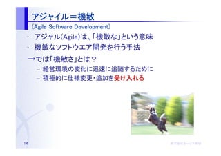 アジャイ
     アジャイル＝機敏
     (Agile Software Development)
 • アジャル(Agile)は、「機敏な」という意味
 • 機敏なソフトウエア開発を行う手法
 →では「機敏さ」とは？
      – 経営環境の変化に迅速に追随するために
      – 積極的に仕様変更・追加を受け入れる
                    受




14                                  株式会社オージス総研
                                    株式会社オージス総研
                                        オージス
 