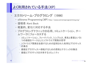 よく利用されている手法（
     よく利用されている手法（XP)
       利用されている手法

 • エクストリーム・プログラミング (1996)
   エクストリーム・
     –   eXtreme Programming（XP http://www.extremeprogramming.org/
                             XP)
                             XP
     –   提唱者：Kent Beck
     –   軽量的、変化に対応する手法
     –   プログラミングテクニックの応用、コミュニケーション、チー
         ムワークにフォーカスする
          • コミュニケーション、フィードバック、シンプルさ、勇気と尊重という5
            つの価値をベースとしたソフトウエア開発の哲学
          • ソフトウエア開発を改善するための証明された有用なプラクティス
            の集合
          • 価値をプラクティスへ移転するための原則とテクニックの集合
          • 価値とプラクティスを共有するコミュニティ


18                                                       株式会社オージス総研
                                                         株式会社オージス総研
                                                             オージス 18
 