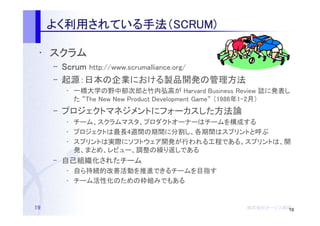 よく利用されている手法（
     よく利用されている手法（SCRUM)
       利用されている手法

 • スクラム
     – Scrum http://www.scrumalliance.org/
     – 起源：日本の企業における製品開発の管理方法
       • 一橋大学の野中郁次郎と竹内弘高が Harvard Business Review 誌に発表し
         た “The New New Product Development Game“ （1986年1-2月）
     – プロジェクトマネジメントにフォーカスした方法論
       • チーム、スクラムマスタ、プロダクトオーナーはチームを構成する
       • プロジェクトは最長4週間の期間に分割し、各期間はスプリントと呼ぶ
       • スプリントは実際にソフトウェア開発が行われる工程である。スプリントは、開
         発、まとめ、レビュー、調整の繰り返しである
     – 自己組織化されたチーム
       • 自ら持続的改善活動を推進できるチームを目指す
       • チーム活性化のための枠組みでもある


19                                                株式会社オージス総研
                                                  株式会社オージス総研
                                                      オージス 19
 