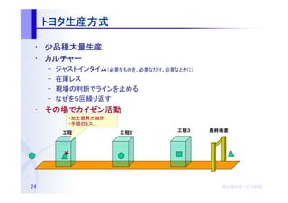 トヨタ生産方式
     トヨタ生産方式

 • 少品種大量生産
 • カルチャー
     –   ジャストインタイム（必要なものを、必要なだけ、必要なときに）
     –   在庫レス
     –   現場の判断でラインを止める
     –   なぜを５回繰り返す
 • その場でカイゼン活動
   その場 カイゼン活動
           ・加工器具の故障
           ・手順のミス…
          工程１
          工程１         工程２
                      工程２          工程３
                                   工程３    最終検査




24                                          株式会社オージス総研
                                            株式会社オージス総研
                                                オージス
 
