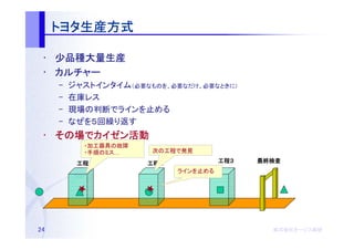 トヨタ生産方式
     トヨタ生産方式

 • 少品種大量生産
 • カルチャー
     –   ジャストインタイム（必要なものを、必要なだけ、必要なときに）
     –   在庫レス
     –   現場の判断でラインを止める
     –   なぜを５回繰り返す
 • その場でカイゼン活動
   その場 カイゼン活動
           ・加工器具の故障
           ・手順のミス…     次の工程で発見

          工程１
          工程１         工程２
                      工程２             工程３
                                      工程３   最終検査
                            ラインを止める




24                                            株式会社オージス総研
                                              株式会社オージス総研
                                                  オージス
 