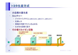 トヨタ生産方式
     トヨタ生産方式

 • 少品種大量生産
 • カルチャー
     –   ジャストインタイム（必要なものを、必要なだけ、必要なときに）
     –   在庫レス
     –   現場の判断でラインを止める
     –   なぜを５回繰り返す
 • その場でカイゼン活動
   その場 カイゼン活動
           ・加工器具の故障
           ・手順のミス…     次の工程で発見

          工程１
          工程１         工程２
                      工程２               工程３
                                        工程３   最終検査
                              ラインを止める




                 なぜを５回繰り返す
                 不具合発生の真因は？
24                                              株式会社オージス総研
                                                株式会社オージス総研
                                                    オージス
 