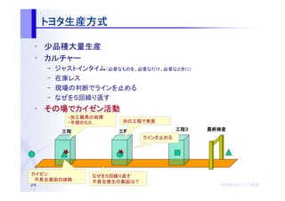 トヨタ生産方式
     トヨタ生産方式

 • 少品種大量生産
 • カルチャー
     –   ジャストインタイム（必要なものを、必要なだけ、必要なときに）
     –   在庫レス
     –   現場の判断でラインを止める
     –   なぜを５回繰り返す
 • その場でカイゼン活動
   その場 カイゼン活動
           ・加工器具の故障
           ・手順のミス…     次の工程で発見

          工程１
          工程１         工程２
                      工程２               工程３
                                        工程３   最終検査
                              ラインを止める




カイゼン             なぜを５回繰り返す
　不具合真因の排除        不具合発生の真因は？
24                                              株式会社オージス総研
                                                株式会社オージス総研
                                                    オージス
 