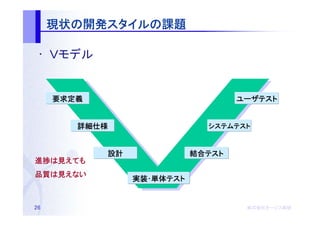 現状の開発スタイルの
     現状の開発スタイルの課題
          スタイル

 • Ｖモデル


     要求定義                           ユーザテスト


        詳細仕様                  システムテスト



            設計              結合テスト
                            結合テスト
進捗は
進捗は見えても
品質は
品質は見えない
                 実装･単体テスト
                 実装･単体テスト


26                                   株式会社オージス総研
                                     株式会社オージス総研
                                         オージス
 