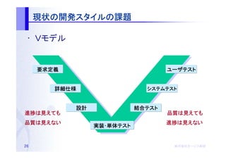 現状の開発スタイルの
     現状の開発スタイルの課題
          スタイル

 • Ｖモデル


     要求定義                           ユーザテスト


        詳細仕様                  システムテスト



            設計              結合テスト
                            結合テスト
進捗は
進捗は見えても                             品質は
                                    品質は見えても
品質は
品質は見えない                             進捗は
                                    進捗は見えない
                 実装･単体テスト
                 実装･単体テスト


26                                   株式会社オージス総研
                                     株式会社オージス総研
                                         オージス
 