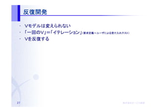 反復開発

 • Ｖモデルは変えられない
    モデルは
 • 「一回のＶ」＝「イテレーション」（要求定義～ユーザによる受け入れテスト）
    一回のＶ」＝「イテレーション 要求定義～ユーザによる
           イテレーション」         による受   テスト）

 • Ｖを反復する
     反復する




27                                  株式会社オージス総研
                                    株式会社オージス総研
                                        オージス
 